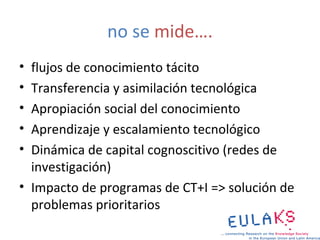 no se mide….
• flujos de conocimiento tácito
• Transferencia y asimilación tecnológica
• Apropiación social del conocimiento
• Aprendizaje y escalamiento tecnológico
• Dinámica de capital cognoscitivo (redes de
  investigación)
• Impacto de programas de CT+I => solución de
  problemas prioritarios
 