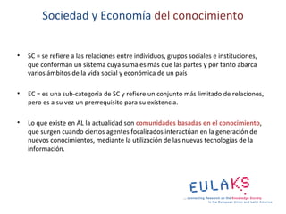 Sociedad y Economía del conocimiento


•   SC = se refiere a las relaciones entre individuos, grupos sociales e instituciones,
    que conforman un sistema cuya suma es más que las partes y por tanto abarca
    varios ámbitos de la vida social y económica de un país

•   EC = es una sub-categoría de SC y refiere un conjunto más limitado de relaciones,
    pero es a su vez un prerrequisito para su existencia.

•   Lo que existe en AL la actualidad son comunidades basadas en el conocimiento,
    que surgen cuando ciertos agentes focalizados interactúan en la generación de
    nuevos conocimientos, mediante la utilización de las nuevas tecnologías de la
    información.
 