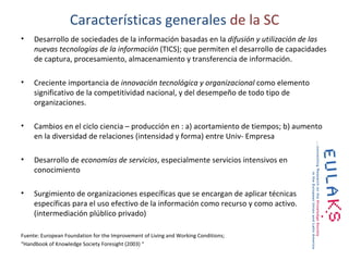 Características generales de la SC
•    Desarrollo de sociedades de la información basadas en la difusión y utilización de las
     nuevas tecnologías de la información (TICS); que permiten el desarrollo de capacidades
     de captura, procesamiento, almacenamiento y transferencia de información.

•    Creciente importancia de innovación tecnológica y organizacional como elemento
     significativo de la competitividad nacional, y del desempeño de todo tipo de
     organizaciones.

•    Cambios en el ciclo ciencia – producción en : a) acortamiento de tiempos; b) aumento
     en la diversidad de relaciones (intensidad y forma) entre Univ- Empresa

•    Desarrollo de economías de servicios, especialmente servicios intensivos en
     conocimiento

•    Surgimiento de organizaciones específicas que se encargan de aplicar técnicas
     específicas para el uso efectivo de la información como recurso y como activo.
     (intermediación plúblico privado)

Fuente: European Foundation for the Improvement of Living and Working Conditions;
“Handbook of Knowledge Society Foresight (2003) “
 
