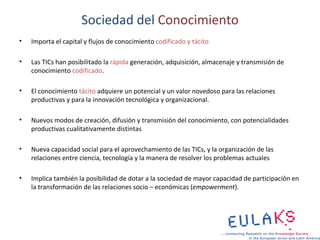 Sociedad del Conocimiento
•   Importa el capital y flujos de conocimiento codificado y tácito

•   Las TICs han posibilitado la rápida generación, adquisición, almacenaje y transmisión de
    conocimiento codificado.

•   El conocimiento tácito adquiere un potencial y un valor novedoso para las relaciones
    productivas y para la innovación tecnológica y organizacional.

•   Nuevos modos de creación, difusión y transmisión del conocimiento, con potencialidades
    productivas cualitativamente distintas

•   Nueva capacidad social para el aprovechamiento de las TICs, y la organización de las
    relaciones entre ciencia, tecnología y la manera de resolver los problemas actuales

•   Implica también la posibilidad de dotar a la sociedad de mayor capacidad de participación en
    la transformación de las relaciones socio – económicas (empowerment).
 
