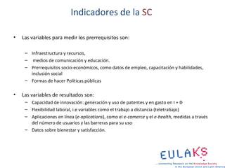 Indicadores de la SC

•   Las variables para medir los prerrequisitos son:

     – Infraestructura y recursos,
     – medios de comunicación y educación.
     – Prerrequisitos socio-económicos, como datos de empleo, capacitación y habilidades,
       inclusión social
     – Formas de hacer Políticas públicas

•   Las variables de resultados son:
     – Capacidad de innovación: generación y uso de patentes y en gasto en I + D
     – Flexibilidad laboral, i.e variables como el trabajo a distancia (teletrabajo)
     – Aplicaciones en línea (e-aplications), como el e-comerce y el e-health, medidas a través
       del número de usuarios y las barreras para su uso
     – Datos sobre bienestar y satisfacción.
 
