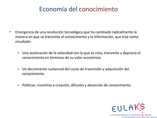 Economía del conocimiento


•   Emergencia de una revolución tecnológica que ha cambiado radicalmente la
    manera en que se transmite el conocimiento y la información, que trae como
    resultado:

     – Una aceleración de la velocidad con la que se crea, transmite y deprecia el
       conocimiento en términos de su valor económico

     – Un decremento sustancial del costo de trasmisión y adquisición del
       conocimiento

     – Políticas: incentivo a creación, difusión y absorción de conocimiento
 