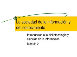 La sociedad de la información y
del conocimiento
      Introducción a la bibliotecología y
      ciencias de la información
      Módulo 2
 