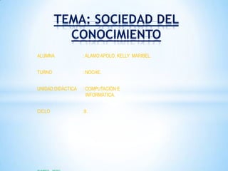 TEMA: SOCIEDAD DEL
          CONOCIMIENTO
ALUMNA             : ALAMO APOLO, KELLY MARIBEL.


TURNO              : NOCHE.


UNIDAD DIDÁCTICA   : COMPUTACIÓN E
                     INFORMÁTICA.


CICLO              :II.
 