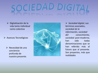  Digitalización de la     Sociedad digital, sus
    vida tanto individual   términos asociados,
    como colectiva          sociedad de la
                            información, sociedad
                            del        conocimiento,
 Avances Tecnológicos      sociedad post-moderna,
                            han      sido      todas
                            denominaciones que se
   Necesidad de una        han referido más al
    conciencia              futuro que al presente.
    profunda de             Son proyectos, más que
    nuestro presente.       realidades
 