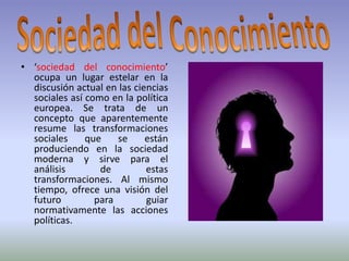 • ‘sociedad del conocimiento’
  ocupa un lugar estelar en la
  discusión actual en las ciencias
  sociales así como en la política
  europea. Se trata de un
  concepto que aparentemente
  resume las transformaciones
  sociales     que    se     están
  produciendo en la sociedad
  moderna y sirve para el
  análisis        de         estas
  transformaciones. Al mismo
  tiempo, ofrece una visión del
  futuro         para        guiar
  normativamente las acciones
  políticas.
 