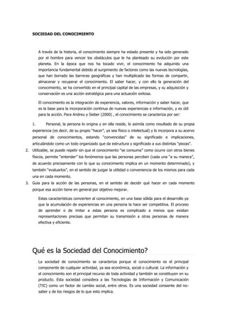 SOCIEDAD DEL CONOCIMIENTO
A través de la historia, el conocimiento siempre ha estado presente y ha sido generado
por el hombre para vencer los obstáculos que le ha planteado su evolución por este
planeta. En la época que nos ha tocado vivir, el conocimiento ha adquirido una
importancia fundamental debido al surgimiento de factores como las nuevas tecnologías,
que han borrado las barreras geográficas y han multiplicado las formas de compartir,
almacenar y recuperar el conocimiento. El saber hacer, y con ello la generación del
conocimiento, se ha convertido en el principal capital de las empresas, y su adquisición y
conservación es una acción estratégica para una actuación exitosa.
El conocimiento es la integración de experiencia, valores, información y saber hacer, que
es la base para la incorporación continua de nuevas experiencias e información, y es útil
para la acción. Para Andreu y Sieber (2000) , el conocimiento se caracteriza por ser:
1. Personal, la persona lo origina y en ella reside, lo asimila como resultado de su propia
experiencia (es decir, de su propio “hacer”, ya sea físico o intelectual) y lo incorpora a su acervo
personal de conocimientos, estando “convencidas” de su significado e implicaciones,
articulándolo como un todo organizado que da estructura y significado a sus distintas “piezas”.
2. Utilizable, se puede repetir sin que el conocimiento “se consuma” como ocurre con otros bienes
físicos, permite “entender” los fenómenos que las personas perciben (cada una “a su manera”,
de acuerdo precisamente con lo que su conocimiento implica en un momento determinado), y
también “evaluarlos”, en el sentido de juzgar la utilidad o conveniencia de los mismos para cada
una en cada momento.
3. Guía para la acción de las personas, en el sentido de decidir qué hacer en cada momento
porque esa acción tiene en general por objetivo mejorar.
Estas características convierten al conocimiento, en una base sólida para el desarrollo ya
que la acumulación de experiencias en una persona la hace ser competitiva. El proceso
de aprender o de imitar a estas persona es complicado a menos que existan
representaciones precisas que permitan su transmisión a otras personas de manera
efectiva y eficiente.
Qué es la Sociedad del Conocimiento?
La sociedad de conocimiento se caracteriza porque el conocimiento es el principal
componente de cualquier actividad, ya sea económica, social o cultural. La información y
el conocimiento son el principal recurso de toda actividad y también se constituyen en su
producto. Esta sociedad considera a las Tecnologías de Información y Comunicación
(TIC) como un factor de cambio social, entre otros. Es una sociedad consiente del no-
saber y de los riesgos de lo que esto implica.
 