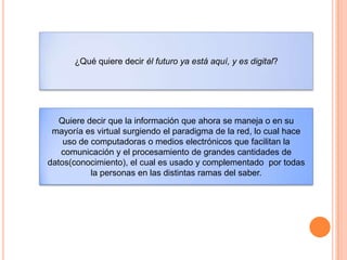 ¿Qué quiere decir él futuro ya está aquí, y es digital?
Quiere decir que la información que ahora se maneja o en su
mayoría es virtual surgiendo el paradigma de la red, lo cual hace
uso de computadoras o medios electrónicos que facilitan la
comunicación y el procesamiento de grandes cantidades de
datos(conocimiento), el cual es usado y complementado por todas
la personas en las distintas ramas del saber.
 