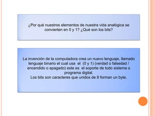 ¿Por qué nuestros elementos de nuestra vida analógica se
convierten en 0 y 1? ¿Qué son los bits?
La invención de la computadora crea un nuevo lenguaje, llamado
lenguaje binario el cual usa el (0 y 1) (verdad o falsedad /
encendido o apagado) este es el soporte de todo sistema o
programa digital.
Los bits son caracteres que unidos de 8 forman un byte.
 