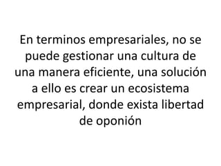 En terminos empresariales, no se
puede gestionar una cultura de
una manera eficiente, una solución
a ello es crear un ecosistema
empresarial, donde exista libertad
de oponión
 