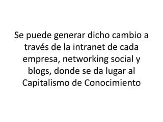 Se puede generar dicho cambio a
través de la intranet de cada
empresa, networking social y
blogs, donde se da lugar al
Capitalismo de Conocimiento
 