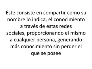 Éste consiste en compartir como su
nombre lo indica, el conocimiento
a través de estas redes
sociales, proporcionando el mísmo
a cualquier persona, generando
más conocimiento sin perder el
que se posee
 