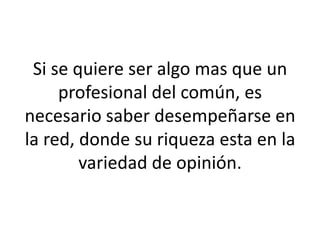 Si se quiere ser algo mas que un
profesional del común, es
necesario saber desempeñarse en
la red, donde su riqueza esta en la
variedad de opinión.
 