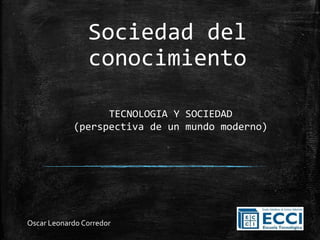 Sociedad del
conocimiento
TECNOLOGIA Y SOCIEDAD
(perspectiva de un mundo moderno)
Oscar Leonardo Corredor
 