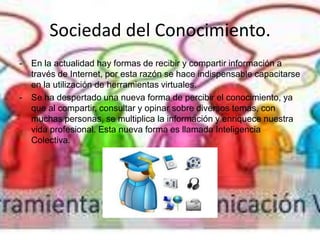 Sociedad del Conocimiento.
- En la actualidad hay formas de recibir y compartir información a
través de Internet, por esta razón se hace indispensable capacitarse
en la utilización de herramientas virtuales.
- Se ha despertado una nueva forma de percibir el conocimiento, ya
que al compartir, consultar y opinar sobre diversos temas, con
muchas personas, se multiplica la información y enriquece nuestra
vida profesional. Esta nueva forma es llamada Inteligencia
Colectiva.
 