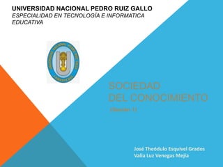 UNIVERSIDAD NACIONAL PEDRO RUIZ GALLO
ESPECIALIDAD EN TECNOLOGÍA E INFORMATICA
EDUCATIVA

SOCIEDAD
DEL CONOCIMIENTO
(Sesión 1)

José Theódulo Esquivel Grados
Valia Luz Venegas Mejía

 