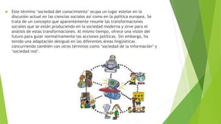 

Este término ‘sociedad del conocimiento’ ocupa un lugar estelar en la
discusión actual en las ciencias sociales así como en la política europea. Se
trata de un concepto que aparentemente resume las transformaciones
sociales que se están produciendo en la sociedad moderna y sirve para el
análisis de estas transformaciones. Al mismo tiempo, ofrece una visión del
futuro para guiar normativamente las acciones políticas. Sin embargo, ha
tenido una adaptación desigual en las diferentes áreas lingüísticas
concurriendo también con otros términos como ‘sociedad de la información’ y
‘sociedad red’.

 