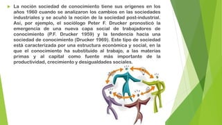 

La noción sociedad de conocimiento tiene sus orígenes en los
años 1960 cuando se analizaron los cambios en las sociedades
industriales y se acuñó la noción de la sociedad post-industrial.
Así, por ejemplo, el sociólogo Peter F. Drucker pronosticó la
emergencia de una nueva capa social de trabajadores de
conocimiento (P.F. Drucker 1959) y la tendencia hacia una
sociedad de conocimiento (Drucker 1969). Este tipo de sociedad
está caracterizada por una estructura económica y social, en la
que el conocimiento ha substituido al trabajo, a las materias
primas y al capital como fuente más importante de la
productividad, crecimiento y desigualdades sociales.

 