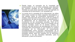 Desde luego, el concepto de la ‘sociedad del
conocimiento’ no es el único empleado para describir
los cambios sociales en las sociedades actuales.
También se usan otras nociones como, por ejemplo, la
‘sociedad de la información’ y la ‘sociedad red’.
 La noción de la ‘sociedad de la información’ se utiliza
sobre todo cuando se tratan aspectos tecnológicos y
sus efectos sobre el crecimiento económico y el
empleo. Esta discusión tiene como punto de partida la
consideración de que la producción, la reproducción y
la distribución de la información es el principio
constitutivo de las sociedades actuales. Pero en la
reciente discusión europea, tanto en el ámbito de las
ciencias sociales como en el ámbito político, se
observa que este término es reemplazado por el de la
‘sociedad del conocimiento’ lo que implica un cambio
conceptual de la información al conocimiento
considerándolo como principio estructurador de la
sociedad moderna y resaltando su importancia para la
sociedad actual, para los cambios en la estructura
económica y en los mercados laborales, para la
educación y para la formación.


 