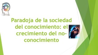 Paradoja de la sociedad
del conocimiento: el
crecimiento del noconocimiento

 