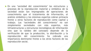 

En una ‘sociedad del conocimiento’ las estructuras y
procesos de la reproducción material y simbólica de la
sociedad están tan impregnados de operaciones de
conocimiento que el tratamiento de información, el
análisis simbólico y los sistemas expertos cobran primacía
frente a otros factores de reproducción como capital y
trabajo. Las ‘sociedades del conocimiento’ no son
simplemente sociedades con más expertos, más
infraestructuras y estructuras tecnológicas de información
sino que la validez del concepto depende de la
verificación de que la producción, la distribución y la
reproducción del conocimiento ha cobrado una
importancia dominante frente a los otros factores de las
reproducción social.

 