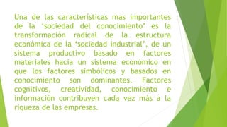 Una de las características mas importantes
de la ‘sociedad del conocimiento’ es la
transformación radical de la estructura
económica de la ‘sociedad industrial’, de un
sistema productivo basado en factores
materiales hacia un sistema económico en
que los factores simbólicos y basados en
conocimiento son dominantes. Factores
cognitivos, creatividad, conocimiento e
información contribuyen cada vez más a la
riqueza de las empresas.

 