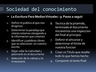 Sociedad del conocimiento
 La Escritura Para Medios Virtuales : 9 Pasos a seguir
1.
2.

3.

4.
5.

Definir el publico al que nos
dirigimos
Determinar la paradoja que
interes estamos otorgando a
la informacion que creamos
Identificar 5 palabras claves
que se relacionen en nuestro
escrito
Dejar volar la cratividad y
plasmarlo en el documento
Selección de lo valioso y lo
innecesario

6. Tecnica de la piramide,
terminado el documento
iniciaremos una inspeccion
del final al principio.
7. Defenir el alncanze y
determinar el limite de
nuestra funcion
8. Crear un Titulo que resalte
todo lo que hemos hecho
9. Componer el texto final

 