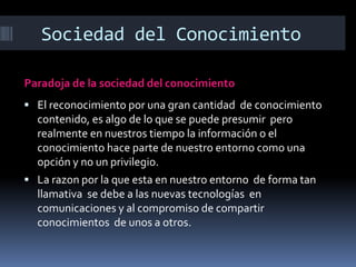 Sociedad del Conocimiento
Paradoja de la sociedad del conocimiento
 El reconocimiento por una gran cantidad de conocimiento

contenido, es algo de lo que se puede presumir pero
realmente en nuestros tiempo la información o el
conocimiento hace parte de nuestro entorno como una
opción y no un privilegio.
 La razon por la que esta en nuestro entorno de forma tan
llamativa se debe a las nuevas tecnologías en
comunicaciones y al compromiso de compartir
conocimientos de unos a otros.

 