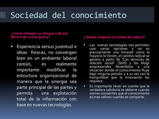 Sociedad del conocimiento
¿ Como manejar un choque cultural
dentro de una empresa?

 Experiencia versus juventud e

ideas frescas, no convergen
bien en un ambiente laboral
común,
es
realmente
importante
modificar
la
estructura organizacional de
manera que la sinergia sea
parte principal de las partes y
permita
una explotación
total de la información con
base en nuevas tecnologías.

¿ Donde empezar el cambio de cultura?




Las nuevas tecnologías nos permiten
usar varias opciones y no es
precisamente una Intranet como la
mayoría lo tienen, el cambio radical se
genero a partir de “Los servicios de
relación social” (SNS) y los blogs
empresariales llevándolos a una
situación donde el conocimiento fluye
bajo ninguna presión y a su vez con la
tranquilidad que la innovación los
requiere.
Es importante tener en cuenta que la
verdadera sabiduría se obtiene cuando
somos consientes que el conocimiento
es mas valioso cuando se comparte.

 