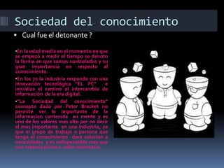 Sociedad del conocimiento
 Cual fue el detonante ?
•En la edad media en el momento en que

se empezó a medir el tiempo se denoto
la forma en que somos controlados y su
gran importancia en respecto al
conocimiento.
•En los 70 la industria responde con una
innovación tecnológica “EL PC”
e
inicializa el camino al intercambio de
información de la era digital.
•“La Sociedad del conocimiento”
concepto dado por Peter Bracket no
permite ver lo importante de la
informacion contenida en mente y es
uno de los valores mas alto por no decir
el mas importante en una industria, ya
que el grupo de trabajo o persona que
tenga el conocimiento dara solucion a
necesidades y es indispensable mas que
una materia prima o valor monetario.

 