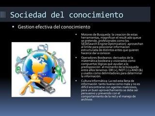 Sociedad del conocimiento
 Gestion efectiva del conocimiento






Motores de Busqueda: la creacion de estas
herramientas, magnifican el result ado queue
se pretende, profesionales como los
SEO(Search Engine Optimization) aprovechan
al limite para posicionar informacion
estructurada de distintos entes que quieren
hacerce dar a conocer.
Operadores Booleanos: derivados de la
matemática booleana y visionados como
compuertas lógicas que ayudan a la
predisposición al momento de la búsqueda
entre ellos tenemos OR (+), NOT (-) y AND (&)
y usados como delimitadores para determinar
la información.
Cultura Informática: La red esta llena de
información tanto buena como mala y no es
difícil encontrarse con agentes maliciosos,
para un buen aprovechamiento se debe ser
persuasivo y prevenido con el
comportamiento de la red y el manejo de
archivos

 