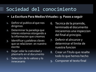 Sociedad del conocimiento
 La Escritura Para Medios Virtuales : 9 Pasos a seguir
1.
2.

3.

4.
5.

Definir el publico al que nos
dirigimos
Determinar la paradoja que
interes estamos otorgando a
la informacion que creamos
Identificar 5 palabras claves
que se relacionen en nuestro
escrito
Dejar volar la cratividad y
plasmarlo en el documento
Selección de lo valioso y lo
innecesario

6. Tecnica de la piramide,
terminado el documento
iniciaremos una inspeccion
del final al principio.
7. Defenir el alncanze y
determinar el limite de
nuestra funcion
8. Crear un Titulo que resalte
todo lo que hemos hecho
9. Componer el texto final

 