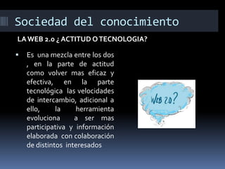 Sociedad del conocimiento
LA WEB 2.0 ¿ ACTITUD O TECNOLOGIA?


Es una mezcla entre los dos
, en la parte de actitud
como volver mas eficaz y
efectiva, en la parte
tecnológica las velocidades
de intercambio, adicional a
ello,
la
herramienta
evoluciona
a ser mas
participativa y información
elaborada con colaboración
de distintos interesados

 