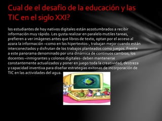 los estudiantes de hoy nativos digitales están acostumbrados a recibir
información muy rápido. Les gusta realizar en paralelo mutiles tareas,
prefieren a ver imágenes antes que libros de texto, optan por el acceso al
azara la información –como en los hipertextos-, trabajan mejor cuando están
interconectados y disfrutan de los trabajos planteados como juegos. Frente
a este panorama denominado por una dinámica de continuos cambios, los
docentes –inmigrantes y colonos digitales- deben mantenerse
constantemente actualizados y poner en juego toda la creatividad, destreza
y capacidad inventiva para diseñar estrategias exitosas de incorporación de
TIC en las actividades del agua.
Cual de el desafío de la educación y las
TIC en el siglo XXI?
 