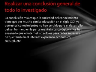 La conclusión mía es que la sociedad del conocimiento
tiene que ver mucho con la educación en el siglo XXI, ya
que estos conocimientos no han servido para el desarrollo
del ser humano en la parte mental y psicológica y nos han
enseñado que el internet no solo es para redes sociales si
no que también el internet expresa lo económico,
cultural, etc.
Realizar una conclusión general de
todo lo investigado
 