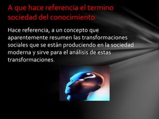 Hace referencia, a un concepto que
aparentemente resumen las transformaciones
sociales que se están produciendo en la sociedad
moderna y sirve para el análisis de estas
transformaciones.
A que hace referencia el termino
sociedad del conocimiento
 
