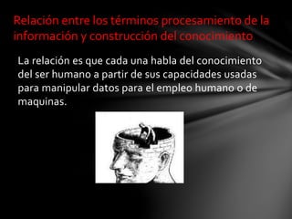 La relación es que cada una habla del conocimiento
del ser humano a partir de sus capacidades usadas
para manipular datos para el empleo humano o de
maquinas.
Relación entre los términos procesamiento de la
información y construcción del conocimiento
 