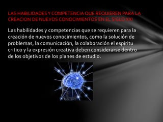 Las habilidades y competencias que se requieren para la
creación de nuevos conocimientos, como la solución de
problemas, la comunicación, la colaboración el espíritu
critico y la expresión creativa deben considerarse dentro
de los objetivos de los planes de estudio.
LAS HABILIDADESY COMPETENCIA QUE REQUIEREN PARA LA
CREACION DE NUEVOS CONOCIMIENTOS EN EL SIGLO XXI
 