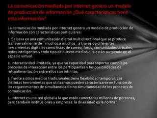 La comunicación mediada por internet genero un modelo de producción de
información con características particulares:
1. Se basa en una comunicación digital multidireccional que se produce
transversalmente de ¨muchos a muchos¨ a través de diferentes
herramientas digitales como listas de correo, foros, comunidades virtuales,
redes inteligentes y todo tipo de nuevos medios que están surgiendo en el
espacio virtual.
2. interactividad ilimitada, ya que su capacidad para soportar complejos
procesos de interacción entre los participantes y las posibilidades de
retroalimentación entre ellos son infinitas.
3. frente a otros medios tradicionales tiene flexibilidad temporal. Las
distintas herramientas que utilizamos pueden caracterizarse en función de
los requerimientos de simultaneidad o no simultaneidad de los procesos de
comunicación.
4. internet es una red global a la que están conectadas millones de personas,
pero también instituciones y empresas: la diversidad es la norma.
La comunicación mediada por internet genero un modelo
de producción de información ¿Qué características tiene
esta información?
 