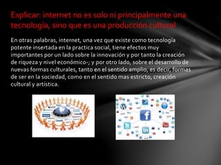 En otras palabras, internet, una vez que existe como tecnología
potente insertada en la practica social, tiene efectos muy
importantes por un lado sobre la innovación y por tanto la creación
de riqueza y nivel económico-; y por otro lado, sobre el desarrollo de
nuevas formas culturales, tanto en el sentido amplio, es decir, formas
de ser en la sociedad, como en el sentido mas estricto, creación
cultural y artística.
Explicar: internet no es solo ni principalmente una
tecnología, sino que es una producción cultural
 