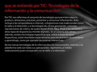 Por TIC nos referimos al conjunto de tecnologías que permiten adquirir,
producir, almacenar, procesar, presentar y comunicar información. Esto
incluye a las computadoras e internet, a dispositivos mas tradicionales como
la radio y la televisión, y a tecnologías de ultima generación, como los
reproductores de video y de audio digital (DVD, Mp3, iPod) o los celulares y
otros tipos de dispositivos móviles digitales. En el sistema educativo,
además, existen tecnologías especificas que, sobre la base de estos
dispositivos, están diseñadas especialmente para los procesos de enseñanza
y aprendizaje, como por ejemplo las pizarras interactivas.
De las nuevas tecnologías de la información y la comunicación, internet-y la
plataforma web con todas sus aplicaciones- representa un medio
relativamente joven comparado con la radio y la televisión.
que se entiende porTIC-Tecnologías de la
información y la comunicación?
 