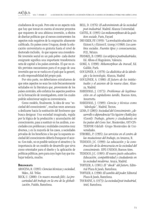 73 
LA SOCIEDAD DEL CONOCIMIENTO: UNA REVISIÓN TEÓRICA DE UN MODELO DE DESARROLLO POSIBLE PARA AMÉRICA LATINA NÚM. 17, DESEMBRE, 07 
ciudadanos de su país. Pero este es un aspecto más que hay que tomar en cuenta al encarar proyectos que requieren de una altísima inversión, a efectos de diseñar políticas que al menos contrarresten los aspectos más negativos de la migración altamente calificada. En países como Uruguay, donde la educación universitaria es gratuita hasta el nivel de doctorado incluido, -lo que supone una considerable inversión social en un país pobre- cada doctor emigrante significa una importante transferencia neta de capital a los países centrales. El que no estén previstos mecanismos para el re-pago de una inversión que no se vuelca en el país que la generó, es sólo responsabilidad del propio país. 
Por otra parte, no deberíamos extrañarnos de que estos aspectos no sean los más frecuentemente señalados en la literatura que, proveniente de los países centrales, sólo enfatiza los aspectos positivos en la formación de investigadores, entre los cuales podrán seleccionar según su conveniencia. 
Como modelo, finalmente, la idea de una “sociedad del conocimiento”, muchas veces amenaza a deslizarse hacia la sustitución del fenómeno que busca designar. Una sociedad imaginada, regida por la lógica de la producción y acumulación del conocimiento, pasa a sustituir en los análisis, a sociedades con problemas y realidades concretos muy diversos, y en la mayoría de los casos, a sociedades privadas de los beneficios a los que la supuesta sociedad del conocimiento debería franquear el acceso. Con todo, no es posible soslayar el atractivo y la importancia de un modelo de desarrollo que sirva como orientador para el diseño y la aplicación de políticas públicas, pero para cuyo logro hay que trabajar todavía, mucho. 
Bibliografía 
AROCENA, R. (1995): Ciencias técnicas y sociedad, Mdeo., Ed. Trilce. 
BECK, U. (2000): Un nuevo mundo feliz. La precariedad del trabajo en la era de la globalización, Paidós, Barcelona. 
BELL, D. (1976): El advenimiento de la sociedad post-industrial. Madrid. Alianza Universidad. 
CASTEL, R. (1995): Les métamorphoses de la quéstion sociale, Paris, Fayard 
DRUCKER, P.F. (1959): “La revolución educativa”en: Etzioni A. y Etzioni E. (comp.) (1968): Los cambios sociales. Fuentes tipos y consecuencias, FCE, México. 
FRANKEL, B. (1989): Los utópicos postindustriales, Ed. Alfons el Magnànim, Valencia. 
GORZ, A. (1998): Métamorphose du travail, Ed. Galilée, París. 
GOULDNER, A. (1978): La dialéctica de la ideología y la tecnología, Alianza, Madrid 
GOULDNER, A. (1980): El futuro de los intelectuales y el ascenso de la nueva clase, Alianza, Madrid. 
HABERMAS, J. (1973): Problemas de legitimación en el capitalismo tardío, Buenos Aires, Amorrortu. 
HABERMAS, J. (1989): Ciencia y técnica como “ideología”, Madrid, Tecnos. 
LEMA, F. (2003): Sociedad del Conocimiento: ¿desarrollo o dependencia? En Aguirre y Batthyány (Coord): Trabajo, género y ciudadanía en los países del Cono Sur, Montevideo, OIT-CINTERFOR- UdelaR- Grupo Montevideo de Universidades. 
STROBEL, P. (1995): Los servicios en el centro de las mutaciones del trabajo, en Arocena, R. 
TEDESCO, J.C. (1999): La educación y la construcción de la democracia en la sociedad del conocimiento. IIPE-UNESCO, Buenos Aires. 
TEDESCO, J.C. (1995): El nuevo pacto educativo. Educación, competitividad y ciudadanía en la sociedad moderna. Anaya, Madrid. 
TOFFLER, A. (1981): El “shock“ del futuro, Editorial Plaza & Janés, Barcelona. 
TOFFLER, A. (1990): El cambio del poder, Editorial Plaza & Janés, Barcelona. 
TOURAINE, A. (1973): La sociedad post-industrial, Ariel, Barcelona.  