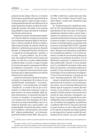 65 
LA SOCIEDAD DEL CONOCIMIENTO: UNA REVISIÓN TEÓRICA DE UN MODELO DE DESARROLLO POSIBLE PARA AMÉRICA LATINA NÚM. 17, DESEMBRE, 07 
posteriores de este enfoque. Ellos son: a) la tensión entre los efectos igualadores de la generalización de la educación superior a todas las capas sociales, y la desigualdad derivada del éxito diferencial de los sujetos igualmente educados, por efecto de la selectividad del mercado o del estado; b) las crecientes desigualdades de riqueza derivadas de la desigualdad educativa internacional. 
Respecto de lo primero, Drucker propone desplazar la atención desde las recompensas económicas a las recompensas intrínsecas ligadas al acto de trabajar, y encarar el desafío de devolver el sentido a todos los tipos de trabajo, de modo de volverlos significativos y satisfactorios para personas altamente educadas. La desigualdad educativa internacional –la segunda de sus preocupaciones- constituye, a su juicio, “un grave problema” que, de no reducirse, sólo ampliará la brecha entre los países más pobres y los más ricos. Los países subdesarrollados no deberían dudar, a su juicio, en seguir el ejemplo de Costa Rica de suprimir su presupuesto de defensa para dedicarlo a la educación. A la vez, recomienda que la cooperación internacional brinde apoyo financiero para la rápida expansión de los sistemas educativos de los países pobres. 
A partir de los inicios de la década de los sesenta, vinculada a los diagnósticos del comienzo de una sociedad llamada “postindustrial”, “de servicios”, “posmoderna” o más recientemente, con Castells, “sociedad-red”, se instaló la idea de que el conocimiento y la información comienzan a jugar un papel central en las nuevas sociedades. Según distintas formulaciones, el crecimiento del papel de la ciencia, la tecnología y el conocimiento, pasan a ser centrales tanto como descriptores de la dinámica de las economías desarrolladas, como en un modelo de desarrollo más o menos posible y casi siempre deseable. El repertorio de autores y corrientes es variadísimo: neoconservadores, como Daniel Bell; “utópicos postindustriales” -en la terminología de Boris Frankel (Frankel 1989)- tales como Alvin Toffler y André Gorz; y autores tales como Alain Touraine, Alvin Gouldner, Manuel Castells, Juan Carlos Tedesco y muchos otros. Discutiremos aquí algunas de ellas2. 
En “El advenimiento de la sociedad post-industrial” de 1974, Daniel Bell desarrolla su propia conceptualización de doce años antes. El concepto de sociedad post-industrial remite en primer lugar a cambios en la estructura social, a la manera como está siendo transformada la economía y remodelado el sistema de empleo y las nuevas relaciones entre la teoría y la actividad empírica, en particular entre la ciencia y la tecnología (Bell 1976:28). Siguiendo un esquema teórico que continuará en obras posteriores3, distingue cinco dimensiones características de la sociedad post-industrial: 1) En el sector económico: el cambio de una economía productora de mercancías a otra productora de servicios; 2) En la distribución ocupacional: la preeminencia de las clases profesionales y técnicas; 3) Como principio axial: la centralidad del crecimiento teórico como fuente de innovación y formulación política de la sociedad; 4) Como orientación futura: el control de la tecnología y de las contribuciones tecnológicas y 5) Para la toma de decisiones: la creación de una nueva “tecnología intelectual” (Bell 1976:30). 
Aunque la sociedad post-industrial supone una terciarización de la economía, no es la terciariazación misma, sino el crecimiento diferencial de los distintos tipos de ocupaciones al interior del sector servicios, lo que convierte en característica a esta sociedad: Para Bell es decisivo el crecimiento de los servicios de salud, educación, investigación y gobierno, lo que representa la expansión de una nueva intelligentsia en las universidades, las organizaciones, los institutos de investigación, las profesiones y el gobierno (Bell 1976:33). Esta nueva clase tiene un papel central en un nuevo orden social basado en los sistemas de bienestar que todavía perduran en esta etapa previa al ascenso mundial del neoliberalismo de los ochenta4. Sea como colaborado2 
La intención aquí no es mostrar un panorama exhaustivo de las numerosísimas contribuciones al debate cosa que sería simplemente imposible. 
3 Por ejemplo, en Bell, D., (1977) Las contradicciones culturales del capitalismo, Madrid, Alianza Universidad. 
4 Recordemos que en El fin de las ideologías, (donde, al decir de buena parte de la crítica, lo que hace es más bien intentar imponer su propia ideología de un nuevo consenso social cuya existencia, con Vietnam de fondo, era altamente discutible, y a la que Gouldner calificó como “una  
