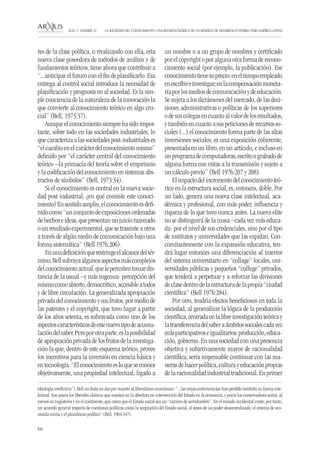 66 
LA SOCIEDAD DEL CONOCIMIENTO: UNA REVISIÓN TEÓRICA DE UN MODELO DE DESARROLLO POSIBLE PARA AMÉRICA LATINA NÚM. 17, DESEMBRE, 07 
res de la clase política, o rivalizando con ella, esta nueva clase poseedora de métodos de análisis y de fundamentos teóricos, tiene ahora que contribuir a “...anticipar el futuro con el fin de planificarlo. Esa entrega al control social introduce la necesidad de planificación y prognosis en al sociedad. Es la simple conciencia de la naturaleza de la innovación la que convierte al conocimiento teórico en algo crucial” (Bell, 1973:37). 
Aunque el conocimiento siempre ha sido importante, sobre todo en las sociedades industriales, lo que caracteriza a las sociedades post-industriales es “el cambio en el carácter del conocimiento mismo” definido por “el carácter central del conocimiento teórico –la primacía del teoría sobre el empirismo y la codificación del conocimiento en sistemas abstractos de símbolos” (Bell, 1973:34). 
Si el conocimiento es central en la nueva sociedad post industrial, ¿en qué consiste este conocimiento? En sentido amplio, el conocimiento es definido como “un conjunto de exposiciones ordenadas de hechos e ideas, que presentan un juicio razonado o un resultado experimental, que se trasmite a otros a través de algún medio de comunicación bajo una forma sistemática” (Bell 1976:206). 
En una definición que restringe el alcance del término, Bell subraya algunos aspectos más complejos del conocimiento actual, que le permiten tomar distancia de la usual –y más ingenua- percepción del mismo como abierto, democrático, accesible a todos y de libre circulación. La generalizada apropiación privada del conocimiento y sus frutos, por medio de las patentes y el copyright, que tuvo lugar a partir de los años setenta, es subrayada como uno de los aspectos característicos de este nuevo tipo de acumulación del saber. Pero por otra parte, es la posibilidad de apropiación privada de los frutos de la investigación la que, dentro de este esquema teórico, provee los incentivos para la inversión en ciencia básica y en tecnología. “El conocimiento es lo que se conoce objetivamente, una propiedad intelectual, ligado a un nombre o a un grupo de nombres y certificado por el copyright o por alguna otra forma de reconocimiento social (por ejemplo, la publicación). Ese conocimiento tiene su precio: en el tiempo empleado en escribir e investigar; en la compensación monetaria por los medios de comunicación y de educación. Se sujeta a los dictámenes del mercado, de las decisiones administrativas o políticas de los superiores o de sus colegas en cuanto al valor de los resultados, y también en cuanto a sus peticiones de recursos sociales (...) el conocimiento forma parte de las altas inversiones sociales; es una exposición coherente, presentada en un libro, en un artículo, e incluso en un programa de computadoras, escrito o grabado de alguna forma con vistas a la transmisión y sujeto a un cálculo previo” (Bell 1976:207 y 208). 
El impacto del incremento del conocimiento teórico en la estructura social, es, entonces, doble. Por un lado, genera una nueva clase intelectual, académica y profesional, con más poder, influencia y riqueza de lo que tuvo nunca antes. La nueva elite no se distinguirá de la masa –cada vez más educada- por el nivel de sus credenciales, sino por el tipo de institutos y universidades que las expidan. Concomitantemente con la expansión educativa, tendrá lugar entonces una diferenciación al interior del sistema universitario en “collage” locales, universidades públicas y pequeños “college” privados, que tenderá a perpetuar y a reforzar las divisiones de clase dentro de la estructura de la propia “ciudad científica” (Bell 1976:284). 
Por otro, tendría efectos beneficiosos en toda la sociedad, al generalizar la lógica de la producción científica, centrada en la libre investigación teórica y la transferencia del saber a ámbitos sociales cada vez más participativos e igualitarios: producción, educación, gobierno. En una sociedad con una presencia objetiva y subjetivamente mayor de racionalidad científica, sería impensable continuar con las maneras de hacer política, cultura y educación propias de la racionalidad industrial tradicional. En primer 
ideología irreflexiva”), Bell no duda en dar por muerto al liberalismo económico: “...las viejas anticreencias han perdido también su fuerza intelectual. Son pocos los liberales clásicos que insisten en la absoluta no intervención del Estado en la economía, y pocos los conservadores serios, al menos en Inglaterra y en el continente, que creen que el Estado social sea un “camino de servidumbre”. En el mundo occidental existe, por tanto, un acuerdo general respecto de cuestiones políticas como la aceptación del Estado social, el deseo de un poder descentralizado, el sistema de economía mixta y el pluralismo político” (Bell, 1964:547).  
