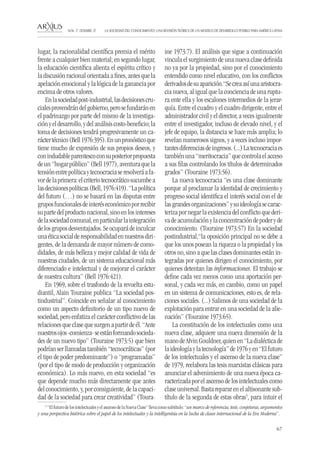 67 
LA SOCIEDAD DEL CONOCIMIENTO: UNA REVISIÓN TEÓRICA DE UN MODELO DE DESARROLLO POSIBLE PARA AMÉRICA LATINA NÚM. 17, DESEMBRE, 07 
lugar, la racionalidad científica premia el mérito frente a cualquier bien material; en segundo lugar, la educación científica alienta el espíritu crítico y la discusión racional orientada a fines, antes que la apelación emocional y la lógica de la ganancia por encima de otros valores. 
En la sociedad post-industrial, las decisiones cruciales provendrán del gobierno, pero se fundarán en el padrinazgo por parte del mismo de la investigación y el desarrollo, y del análisis costo-beneficio; la toma de decisiones tendrá progresivamente un carácter técnico (Bell 1976:395). En un pronóstico que tiene mucho de expresión de sus propios deseos, y con indudable parentesco con su posterior propuesta de un “hogar público” (Bell 1977), aventura que la tensión entre política y tecnocracia se resolverá a favor de la primera: el criterio tecnocrático sucumbe a las decisiones políticas (Bell, 1976:419). “La política del futuro (…) no se basará en las disputas entre grupos funcionales de interés económico por recibir su parte del producto nacional, sino en los intereses de la sociedad comunal, en particular la integración de los grupos desventajados. Se ocupará de inculcar una ética social de responsabilidad en nuestros dirigentes, de la demanda de mayor número de comodidades, de más belleza y mejor calidad de vida de nuestras ciudades, de un sistema educacional más diferenciado e intelectual y de mejorar el carácter de nuestra cultura” (Bell 1976:421). 
En 1969, sobre el trasfondo de la revuelta estudiantil, Alain Touraine publica “La sociedad postindustrial”. Coincide en señalar al conocimiento como un aspecto definitorio de un tipo nuevo de sociedad, pero enfatiza el carácter conflictivo de las relaciones que clase que surgen a partir de él. “Ante nuestros ojos -comienza- se están formando sociedades de un nuevo tipo” (Touraine 1973:5) que bien podrían ser llamadas también “tecnocráticas” (por el tipo de poder predominante”) o “programadas” (por el tipo de modo de producción y organización económica). Lo más nuevo, en esta sociedad “es que depende mucho más directamente que antes del conocimiento, y, por consiguiente, de la capacidad de la sociedad para crear creatividad” (Touraine 1973:7). El análisis que sigue a continuación vincula el surgimiento de una nueva clase definida no ya por la propiedad, sino por el conocimiento entendido como nivel educativo, con los conflictos derivados de su aparición.“Se crea así una aristocracia nueva, al igual que la conciencia de una ruptura ente ella y los escalones intermedios de la jerarquía. Entre el cuadro y el cuadro dirigente, entre el administrador civil y el director, a veces igualmente entre el investigador, incluso de elevado nivel, y el jefe de equipo, la distancia se hace más amplia; lo revelan numerosos signos, y a veces incluso importantes diferencias de ingresos. (...) La tecnocracia es también una “meritocracia” que controla el acceso a sus filas controlando los títulos de determinados grados” (Touraine 1973:56). 
La nueva tecnocracia “es una clase dominante porque al proclamar la identidad de crecimiento y progreso social identifica el interés social con el de las grandes organizaciones” y su ideología se caracteriza por negar la existencia del conflicto que deriva de acumulación y la concentración de poder y de conocimiento. (Touraine 1973:57) En la sociedad postindustrial,“la oposición principal no se debe a que los unos posean la riqueza o la propiedad y los otros no, sino a que las clases dominantes están integradas por quienes dirigen el conocimiento, por quienes detentan las informaciones. El trabajo se define cada vez menos como una aportación personal, y cada vez más, en cambio, como un papel en un sistema de comunicaciones, esto es, de relaciones sociales. (...) Salimos de una sociedad de la explotación para entrar en una sociedad de la alienación” (Touraine 1973:65). 
La constitución de los intelectuales como una nueva clase, adquiere una nueva dimensión de la mano de Alvin Gouldner, quien en “La dialéctica de la ideología y la tecnología” de 1976 y en “El futuro de los intelectuales y el ascenso de la nueva clase” de 1979, reelabora las tesis marxistas clásicas para anunciar el advenimiento de una nueva época caracterizada por el ascenso de los intelectuales como clase universal. Basta reparar en el altisonante subtítulo de la segunda de estas obras5, para intuir el 
5 “El futuro de los intelectuales y el ascenso de la Nueva Clase” lleva como subtítulo: “un marco de referencia, tesis, conjeturas, argumentos y una perspectiva histórica sobre el papel de los intelectuales y la intelligentsia en la lucha de clases internacional de la Era Moderna”.  