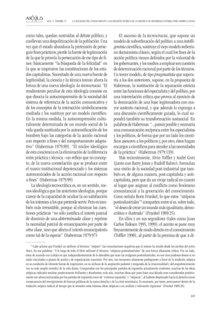 69 
LA SOCIEDAD DEL CONOCIMIENTO: UNA REVISIÓN TEÓRICA DE UN MODELO DE DESARROLLO POSIBLE PARA AMÉRICA LATINA NÚM. 17, DESEMBRE, 07 
como tales, quedan sustraídas al debate público, y conllevan una despolitización de la población. Una vez que el estado abandona la pretensión de perseguir fines prácticos, pierde la fuente de legitimación de la que le proveía la persecución de ese tipo de fines: básicamente “la búsqueda de la felicidad” en la que se inspiraron las constituciones de los estados capitalistas. Necesitado de una nueva fuente de legitimidad, la ciencia y la técnica toman ahora la forma de una nueva ideología: la tecnocracia.“El rendimiento peculiar de esta ideología consiste en que disocia la autocomprensión de la sociedad del sistema de referencia de la acción comunicativa y de los conceptos de la interacción simbólicamente mediada y los sustituye por un modelo científico. En la misma medida, la autocomprensión culturalmente determinada de un mundo social de la vida queda sustituida por la autocosificación de los hombres bajo las categorías de la acción racional con respecto a fines y del comportamiento adaptativo” (Habermas 1979:89). “El núcleo ideológico de esta conciencia es la eliminación de la diferencia entre práctica y técnica –un reflejo que no concepto, de la nueva constelación que se produce entre el marco institucional depotenciado y los sistemas autonomizados de la acción racional con respecto a fines” (Habermas 1979:99). 
La ideología tecnocrática es, en un sentido, menos ideológica que las anteriores ideologías, porque carece de la capacidad de ocultar la no satisfacción de los intereses a los que pretende servir. Pero es también más irresistible, porque al eliminar las cuestiones prácticas “no sólo justifica el interés parcial de dominio de una determinada clase y reprime la necesidad parcial de emancipación por parte de otra clase, sino que afecta el interés emancipatorio como tal de la especie” (Habermas 1979:97) 
El ascenso de la tecnocracia, que supone un modelo de subordinación del político a una intelligentsia científica, sustituye el viejo modelo weberiano decisionista clásico, según el cual los fines de la acción política vienen definidos por la voluntad de los gobernantes, y los medios a emplear son cuestión de determinación racional por parte de los técnicos. Un tercer modelo, de tipo pragmatista que superaría a los dos anteriores, supone, en la propuesta de Habermas, la sustitución de la separación estricta entre las funciones del especialista y del político, por una interrelación crítica que provea al ejercicio de la dominación de una base legitimadora con mayor sustento racional, y que además lo exponga a una discusión científicamente guiada, lo cual supondrá también su transformación sustancial. En palabras de Habermas: “...parece posible y necesaria una comunicación recíproca entre los especialistas y los políticos, de forma que por un lado los científicos asesoren a los políticos y, por otro, éstos hagan encargos a científicos para atender a las necesidades de la práctica” (Habermas 1979:139). 
Más recientemente, Alvin Toffler y André Gorz (junto con Barry Jones y Rudolf Bahro), formulan una visión de la sociedad post-industrial que también es, de alguna manera, post-capitalista y anticapitalista, pero que da un viraje radical en cuanto al lugar que asignan al conflicto como fenómeno consustancial a la generación del conocimiento. Como señala Boris Frankel, lo que estos “utópicos postindustriales”6 comparten entre sí es, sobre todo, “el deseo de crear un mundo más igualitario, democrático e ilustrado” (Frankel 1989:25). 
En ellos y en sus seguidores (tales como Juan Carlos Tedesco 1995, 1999), el acento se pone muy frecuentemente de modo directo en el conocimiento (Toffler 1990), al partir de la premisa de que a di6 
Cabe aclarar que Frankel no atribuye al término “utópico” las connotaciones negativas que el mismo ha tenido desde los escritos del joven Marx. En sus palabras: “A lo largo de todo el libro utilizaré el término “utópicos postindustriales” de una forma altamente crítica. Por un lado, estoy de acuerdo con Lukács en que independientemente de lo deseables que sean las imágenes postindustriales, no son sino piadosos deseos si no están vinculados a planes de acción y de organización concretos. Por otro, me encuentro altamente predispuesto a favor de la tradición utópica en su condición de vibrante fuente de inspiración, en su rechazo de la aceptación pedestre y resignada de la irracionalidad y del empobrecimiento (en su más amplio sentido) de la vida diaria. Comparadas con los principales partidos de izquierda actualmente existentes, muchas de las ideas utópicas radicales resultan positivamente brillantes y desafiantes; más aún, muchas ideas que justo hace una década eran consideradas positivamente son ahora rechazadas por los partidos de izquierda como de “extrema izquierda” y “utópicas”, al haberse desplazado hacia la derecha como consecuencia del resurgimiento de fuerzas políticas de la nueva derecha y de la crisis económica. Es necesario, por tanto, permanecer dentro de la tradición utópica radical al tiempo que se someten estas mismas ideas utópicas a un análisis y valoración rigurosos” (Frankel 1989:28).  