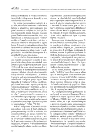 70 
LA SOCIEDAD DEL CONOCIMIENTO: UNA REVISIÓN TEÓRICA DE UN MODELO DE DESARROLLO POSIBLE PARA AMÉRICA LATINA NÚM. 17, DESEMBRE, 07 
ferencia de otras fuentes de poder, el conocimiento tiene virtudes intrínsecamente democráticas, más que elitizantes o conflictivas. 
Sus ventajas como principio organizativo de la sociedad, son múltiples: a) A diferencia de los demás factores, su aplicación no supone su desgaste, sino, por el contrario, su multiplicación; b) Su producción requiere de las mismas cualidades necesarias para el funcionamiento democrático, tales como la creatividad, la libertad de circulación y los intercambios; c) Desde el punto de vista organizativo, la utilización intensiva de conocimientos da lugar a formas flexibles de organización, contribuyendo a la disolución de las formas burocráticas de gestión. Como consecuencia, en el futuro, el poder ya no dependería de la autoridad formal o rango, sino de la capacidad de producir valor añadido. 
En el mundo del trabajo, esto tendrá consecuencias evidentes: las empresas y los puestos de trabajo se clasificarán según la intensidad de conocimientos que incorporen (Toffler 1990; Tedesco 1995) donde las menos intensivas mantendrán el modelo fordista de estricta separación entre trabajo manual e intelectual, y las más intensivas exigirán trabajo intelectual a todo el personal. Las empresas terminarán por tener una masa de trabajadores más reducida, más “inteligente” y mejor pagada, donde la cualidad de “inteligente” se define por el desempeño desde el punto de vista cognitivo y no cognitivo (emociones, imaginación y creatividad). La clave de la diferenciación de los ingresos laborales será, por lo tanto, la incorporación de conocimiento. En esta sociedad, “el proletariado es, ahora, una minoría; la cual será sustituida poco a poco por un cognitariado. Para ser más exactos, a medida que la economía supersimbólica se despliega, el proletariado pasa a ser un cognitariado” (Toffler, 1990:104). 
Se estaría configurando así, una estructura ocupacional que, en la visión de Reich, estaría compuesta por tres categorías básicas rutinarios, personales y simbólicos. Los trabajos rutinarios consisten en la ejecución de tareas repetitivas, ya sean las tipo productivo en fábricas tradicionales, como las de servicios en empresas modernas, tales como la digitación, por ejemplo. Se encuentran altamente estandarizados y los salarios se definen por el tiempo que requieren. Las calificaciones requeridas son mínimas y se valora la lealtad, la confiabilidad y el sentido de jerarquía. Los servicios personales no requieren de alto nivel educativo y también suponen la realización de tareas rutinarias, pero son “cara a cara” y difícilmente estandarizables. El trabajador trabaja solo o en pequeños grupos (mozos, niñeras, empleados de hoteles, vendedores, peluqueros, cajeros, taxistas, mecánicos, etc.) y no en grandes empresas productivas. 
Las empresas de alta tecnología requieren de servicios simbólicos. Los trabajadores (diseñadores, ingenieros, científicos e investigadores, relacionistas públicos, abogados, etc.), deben realizar tres grandes tipos de actividades: identificación de problemas, solución de problemas y definición de estrategias. Sus ingresos dependerán de la calidad, la originalidad y la inteligencia de sus aportaciones, y el ejercicio de sus tareas dependerá del manejo de cuatro habilidades básicas: La abstracción, el pensamiento sistémico, la experimentación y la capacidad de trabajar en equipo. 
De esta manera, se delinea un perfil de un trabajador “simbólico” como alguien que no sólo es capaz de abstraer, pensar sistemáticamente y experimentar, sino que también trabaja en equipo, “emplea mucho tiempo en comunicar conceptos” y busca consensos. Esto supone un tipo de educación basada en el aprendizaje grupal, con énfasis en el aprendizaje de la búsqueda y aceptación de la crítica de los pares y la cooperación. 
Así, “las empresas modernas aparecen como un paradigma de funcionamiento basado en el desarrollo pleno de las mejores capacidades del ser humano” (Tedesco, 1995:62). Sería una “circunstancia histórica inédita”, en la que las capacidades para el desempeño productivo serían las mismas que se requieren para el papel de ciudadano y para el desarrollo personal. Ya no habría oposición entre los requerimientos contradictorios del papel del ciudadano -participativo, crítico, solidario- y del trabajador -disciplinado, obediente, pasivo e individualista-. La finalidad de la educación es la de formar trabajadores y ciudadanos con capacidades muy amplias: “dominio de la lengua, la comprensión de los fundamentos de las ciencias y de las nuevas tecnologías,  