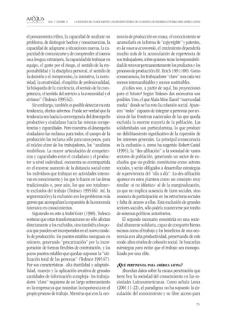 71 
LA SOCIEDAD DEL CONOCIMIENTO: UNA REVISIÓN TEÓRICA DE UN MODELO DE DESARROLLO POSIBLE PARA AMÉRICA LATINA NÚM. 17, DESEMBRE, 07 
el pensamiento crítico, la capacidad de analizar un problema, de distinguir hechos y consecuencias, la capacidad de adaptarse a situaciones nuevas, la capacidad de comunicarse y de comprender al menos una lengua extranjera, la capacidad de trabajar en equipo, el gusto por el riesgo, el sentido de la responsabilidad y la disciplina personal, el sentido de la decisión y el compromiso, la iniciativa, la curiosidad, la creatividad, el espíritu de profesionalidad, la búsqueda de la excelencia, el sentido de la competencia, el sentido del servicio a la comunidad y el civismo” (Tedesco 1995:62). 
Sin embargo, también es posible detectar en esta tendencia, efectos adversos. Puede ser verdad que la tendencia sea hacia la convergencia del desempeño productivo y ciudadano hacia las mismas competencias y capacidades. Pero mientras el desempeño ciudadano las reclama para todos, el campo de la producción las reclama sólo para unos pocos, para el núcleo clave de los trabajadores, los “analistas simbólicos. La mayor articulación de competencias y capacidades entre el ciudadano y el productor a nivel individual, encuentra su contrapartida en el enorme aumento de la distancia social entre los individuos que trabajan en actividades intensivas en conocimiento y los que lo hacen en las áreas tradicionales o, peor aún, los que son totalmente excluidos del trabajo (Tedesco 1995:66). Así, la segmentación y la exclusión son los problemas más graves que acompañan la expansión de la economía intensiva en conocimientos. 
Siguiendo en esto a André Gorz (1988), Tedesco sostiene que estas transformaciones no sólo afectan directamente a los excluidos, sino también a los pocos que pueden ser incorporados en el nuevo modelo de producción: los puestos estables menguan en número, generando “precarización” por la incorporación de formas flexibles de contratación, y los pocos puestos estables que quedan suponen la “utilización total de las personas” (Tedesco 1995:67). Por sus características -alta ductilidad y adaptabilidad, manejo y la aplicación creativa de grandes cantidades de información compleja- los trabajadores “clave” requieren de un largo entrenamiento en la empresa ya que necesitan la experiencia en el propio proceso de trabajo. Mientras que con la economía de producción en masa, el conocimiento se acumularía en la forma de “copyrights” y patentes, en la nueva economía, el crecimiento dependería mucho más de la acumulación de experiencia de sus trabajadores, sobre quienes recae la responsabilidad de renovar permanentemente los productos y los procesos de producción (R. Reich 1991:108). Como consecuencia, los trabajadores “clave” son cada vez menos intercambiables y menos sustituibles. 
¿Cuáles son, a partir de aquí, las proyecciones para el futuro? Según Tedesco dos escenarios son posibles. Uno, el que Alain Mine llamó “nueva edad media” donde se ha roto la cohesión social. Aparecen “redes” capaces de integrar a personas por encima de las fronteras nacionales de las que queda excluida la enorme mayoría de la población. Las solidaridades son particularistas, lo que produce un debilitamiento significativo de la expresión de los intereses generales. La principal consecuencia es la exclusión o, como ha sugerido Robert Castel (1995), la “des-afiliación” a la sociedad de vastos sectores de población, generando un sector de excluidos que no podrán constituirse como actores sociales, y serán obligados a desarrollar estrategias de supervivencia del “día a día”. La des-afiliación aparece en estos planteos como un concepto muy similar -si no idéntico- al de la marginalización, ya que no implica ausencia de lazos sociales, sino ausencia de participación en las estructuras sociales y falta de acceso a ellas. Esta exclusión de grandes sectores sociales, sólo podría mantenerse por medio de sistemas políticos autoritarios. 
El segundo escenario consistiría en una sociedad altamente solidaria, capaz de compartir bienes escasos como el trabajo y los beneficios de una economía con alta productividad, preservando de este modo altos niveles de cohesión social. Se buscarían estrategias para evitar que el trabajo sea monopolizado por una elite. 
¿Qué pertinencia para américa latina? 
Abundan datos sobre la escasa penetración que tiene hoy la sociedad del conocimiento en las sociedades Latinoamericanas. Como señala Lema (2001:11-22), el paradigma no ha supuesto la circulación del conocimiento y su libre acceso para  