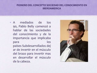 PIONERO DEL CONCEPTO SOCIEDAD DEL CONOCIMIENTO EN 
IBEROAMERICA 
• A mediados de los 
90, Pablo Belly comenzó a 
hablar de las sociedades 
del conocimiento y de la 
importancia que implicaba 
para los 
países Subdesarrollados dej 
ar de invertir en el músculo 
del brazo para invertir mas 
en desarrollar el músculo 
de la cabeza. 
 