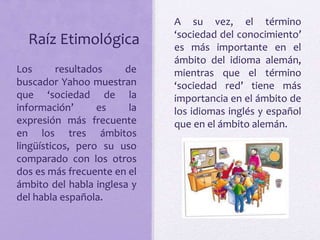 Raíz Etimológica 
A su vez, el término 
‘sociedad del conocimiento’ 
es más importante en el 
ámbito del idioma alemán, 
mientras que el término 
‘sociedad red’ tiene más 
importancia en el ámbito de 
los idiomas inglés y español 
que en el ámbito alemán. 
Los resultados de 
buscador Yahoo muestran 
que ‘sociedad de la 
información’ es la 
expresión más frecuente 
en los tres ámbitos 
lingüísticos, pero su uso 
comparado con los otros 
dos es más frecuente en el 
ámbito del habla inglesa y 
del habla española. 
 
